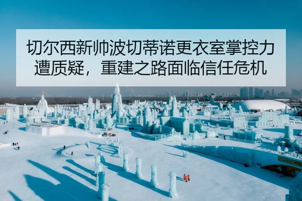 切尔西新帅波切蒂诺更衣室掌控力遭质疑，重建之路面临信任危机
